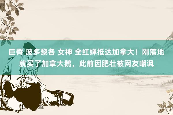 巨臀 波多黎各 女神 全红婵抵达加拿大！刚落地就买了加拿大鹅，此前因肥壮被网友嘲讽