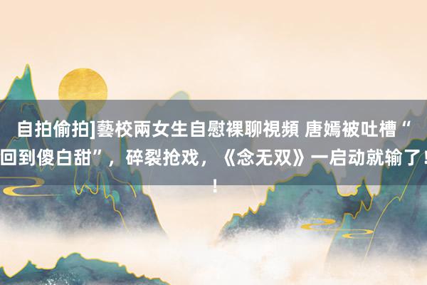 自拍偷拍]藝校兩女生自慰裸聊視頻 唐嫣被吐槽“回到傻白甜”，碎裂抢戏，《念无双》一启动就输了！