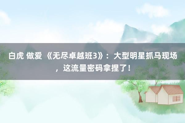 白虎 做爱 《无尽卓越班3》：大型明星抓马现场，这流量密码拿捏了！