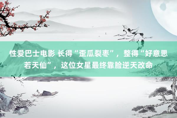 性爱巴士电影 长得“歪瓜裂枣”，整得“好意思若天仙”，这位女星最终靠脸逆天改命