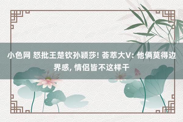 小色网 怒批王楚钦孙颖莎! 荟萃大V: 他俩莫得边界感, 情侣皆不这样干