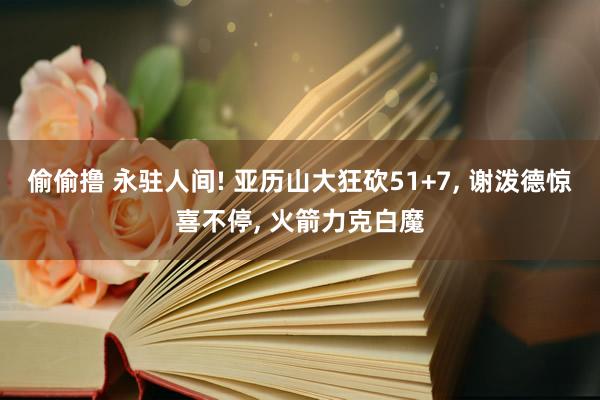 偷偷撸 永驻人间! 亚历山大狂砍51+7, 谢泼德惊喜不停, 火箭力克白魔