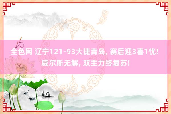 全色网 辽宁121-93大捷青岛, 赛后迎3喜1忧! 威尔斯无解, 双主力终复苏!