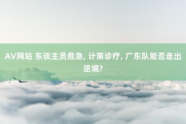 AV网站 东谈主员危急, 计策诊疗, 广东队能否走出逆境?