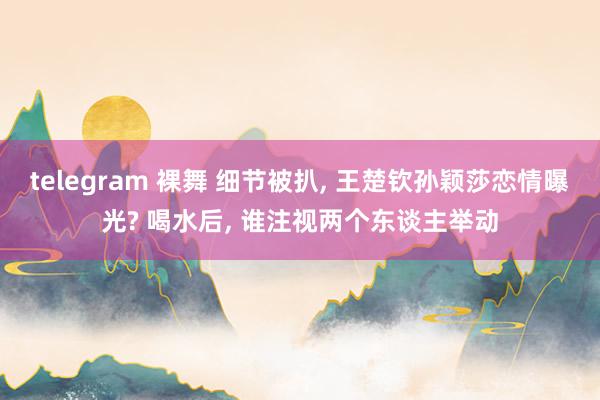 telegram 裸舞 细节被扒, 王楚钦孙颖莎恋情曝光? 喝水后, 谁注视两个东谈主举动