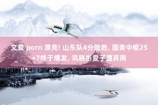 文爱 porn 漂亮! 山东队4分险胜, 国青中枢25+7终于爆发, 巩晓彬爱子遭弃用