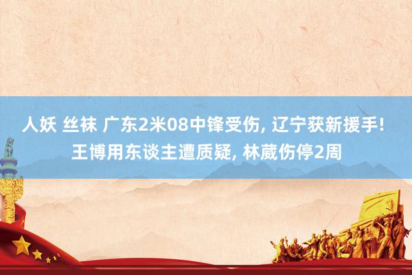 人妖 丝袜 广东2米08中锋受伤, 辽宁获新援手! 王博用东谈主遭质疑, 林葳伤停2周