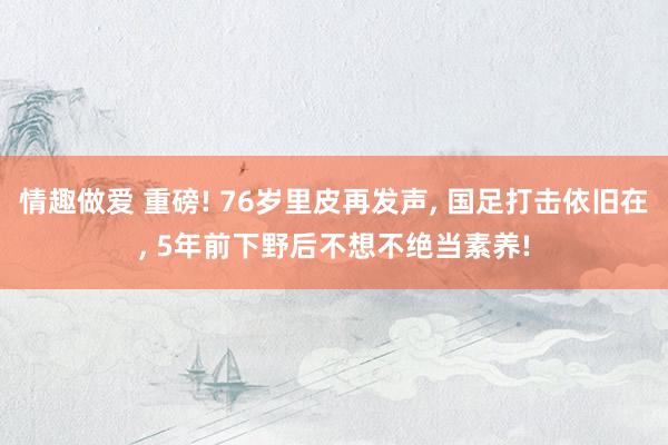 情趣做爱 重磅! 76岁里皮再发声, 国足打击依旧在, 5年前下野后不想不绝当素养!