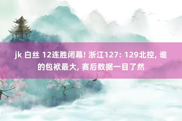 jk 白丝 12连胜闭幕! 浙江127: 129北控, 谁的包袱最大, 赛后数据一目了然