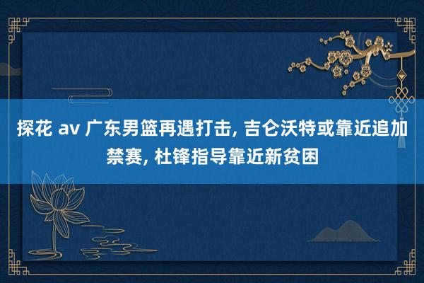 探花 av 广东男篮再遇打击, 吉仑沃特或靠近追加禁赛, 杜锋指导靠近新贫困