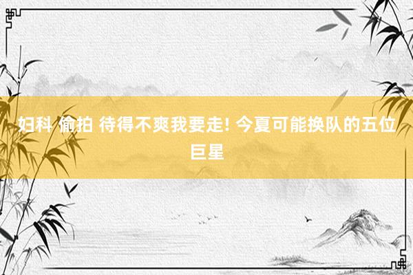 妇科 偷拍 待得不爽我要走! 今夏可能换队的五位巨星