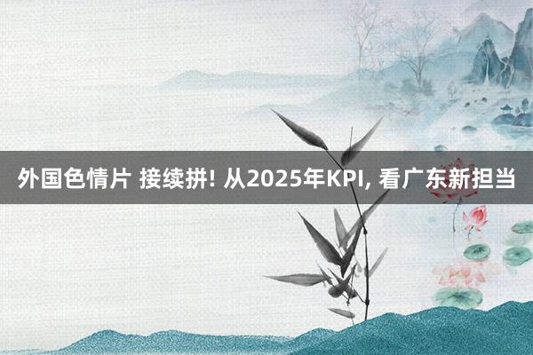 外国色情片 接续拼! 从2025年KPI, 看广东新担当