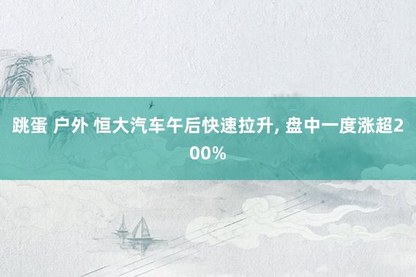 跳蛋 户外 恒大汽车午后快速拉升, 盘中一度涨超200%