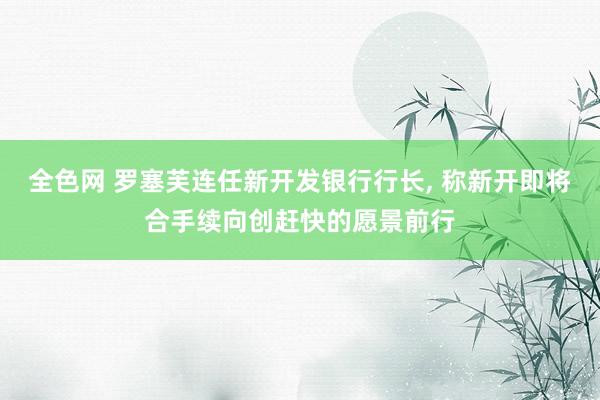 全色网 罗塞芙连任新开发银行行长, 称新开即将合手续向创赶快的愿景前行