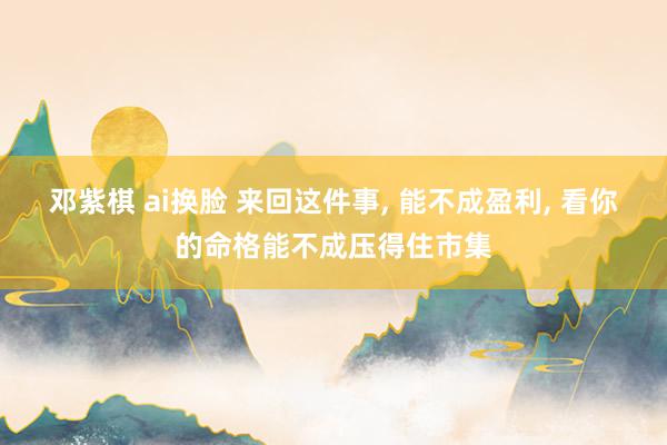 邓紫棋 ai换脸 来回这件事, 能不成盈利, 看你的命格能不成压得住市集