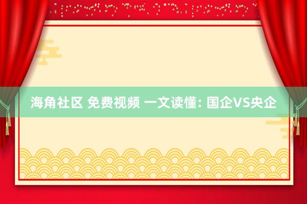 海角社区 免费视频 一文读懂: 国企VS央企