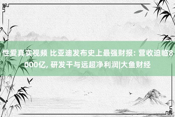 性爱真实视频 比亚迪发布史上最强财报: 营收迫临8000亿, 研发干与远超净利润|大鱼财经