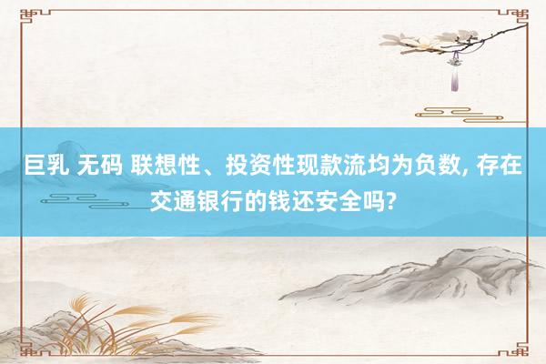 巨乳 无码 联想性、投资性现款流均为负数, 存在交通银行的钱还安全吗?