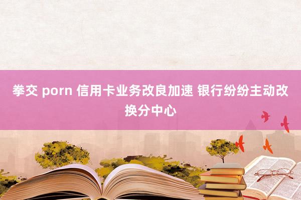 拳交 porn 信用卡业务改良加速 银行纷纷主动改换分中心