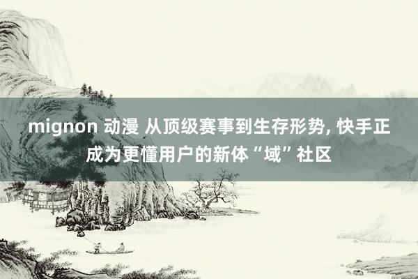 mignon 动漫 从顶级赛事到生存形势, 快手正成为更懂用户的新体“域”社区