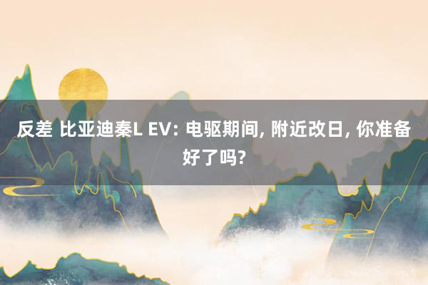 反差 比亚迪秦L EV: 电驱期间, 附近改日, 你准备好了吗?