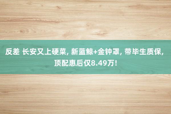 反差 长安又上硬菜, 新蓝鲸+金钟罩, 带毕生质保, 顶配惠后仅8.49万!