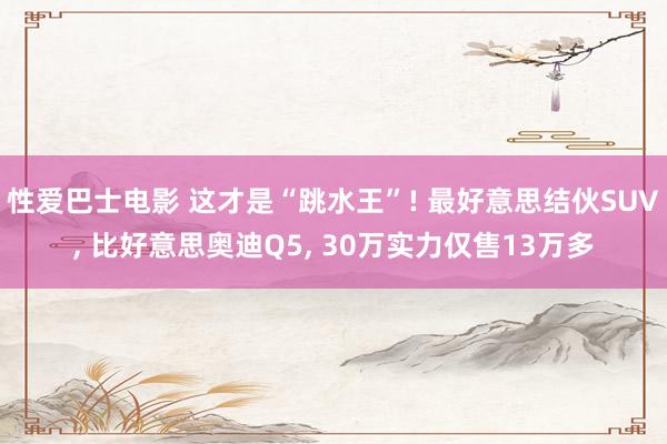 性爱巴士电影 这才是“跳水王”! 最好意思结伙SUV, 比好意思奥迪Q5, 30万实力仅售13万多
