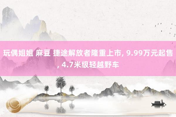 玩偶姐姐 麻豆 捷途解放者隆重上市, 9.99万元起售, 4.7米级轻越野车