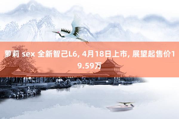 萝莉 sex 全新智己L6, 4月18日上市, 展望起售价19.59万