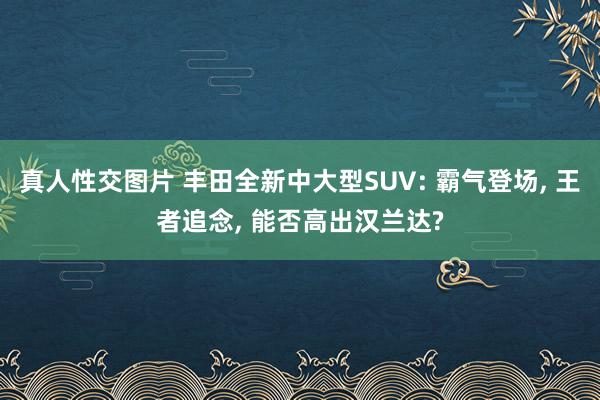 真人性交图片 丰田全新中大型SUV: 霸气登场, 王者追念, 能否高出汉兰达?