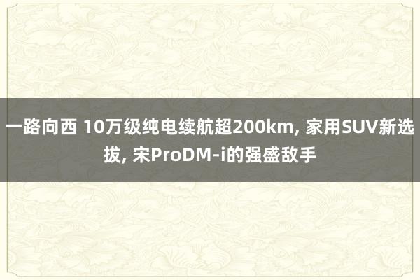 一路向西 10万级纯电续航超200km, 家用SUV新选拔, 宋ProDM-i的强盛敌手