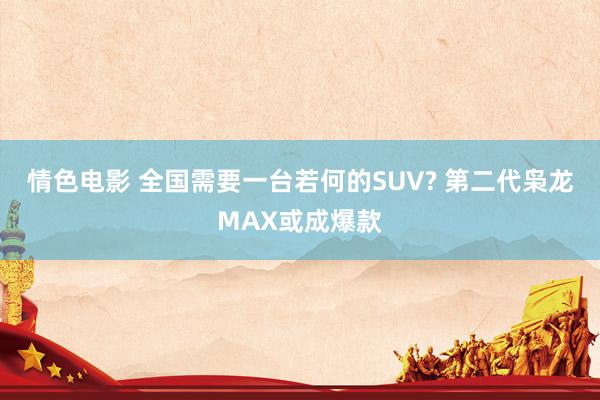 情色电影 全国需要一台若何的SUV? 第二代枭龙MAX或成爆款