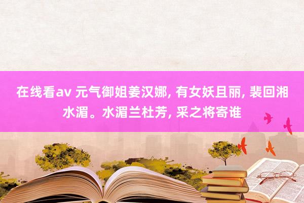 在线看av 元气御姐姜汉娜, 有女妖且丽, 裴回湘水湄。水湄兰杜芳, 采之将寄谁