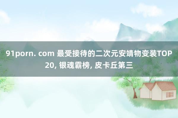 91porn. com 最受接待的二次元安靖物变装TOP20, 银魂霸榜, 皮卡丘第三