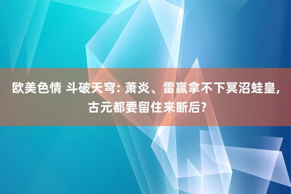欧美色情 斗破天穹: 萧炎、雷赢拿不下冥沼蛙皇, 古元都要留住来断后?