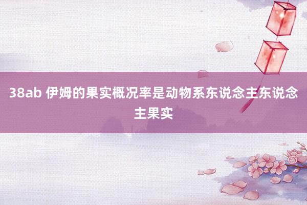 38ab 伊姆的果实概况率是动物系东说念主东说念主果实
