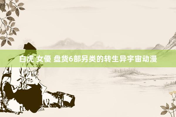 白虎 女優 盘货6部另类的转生异宇宙动漫