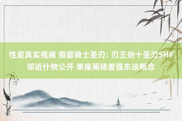 性爱真实视频 假面骑士圣刃: 刃王剑十圣刃SHF邻近什物公开 举座阐扬差强东谈概念