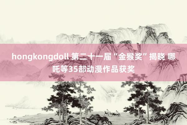 hongkongdoll 第二十一届“金猴奖”揭晓 哪吒等35部动漫作品获奖