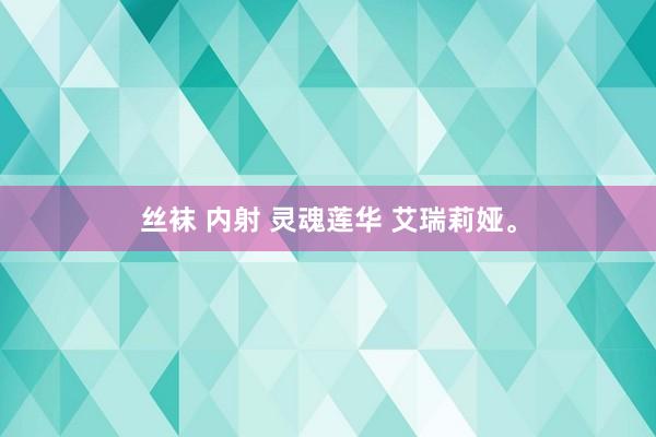 丝袜 内射 灵魂莲华 艾瑞莉娅。