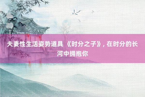 夫妻性生活姿势道具 《时分之子》, 在时分的长河中拥抱你