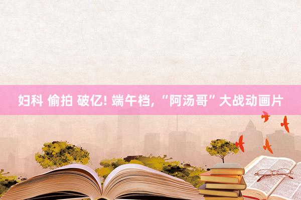 妇科 偷拍 破亿! 端午档, “阿汤哥”大战动画片