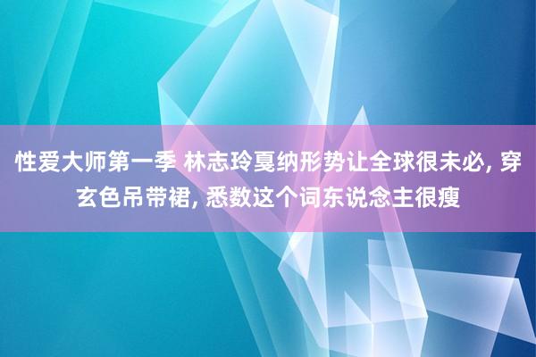 性爱大师第一季 林志玲戛纳形势让全球很未必, 穿玄色吊带裙, 悉数这个词东说念主很瘦