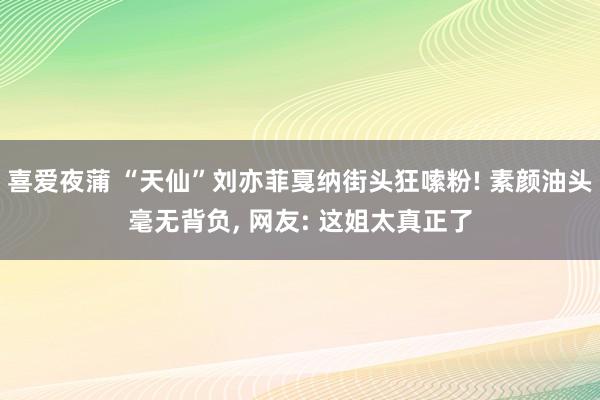 喜爱夜蒲 “天仙”刘亦菲戛纳街头狂嗦粉! 素颜油头毫无背负, 网友: 这姐太真正了