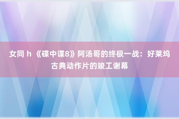 女同 h 《碟中谍8》阿汤哥的终极一战：好莱坞古典动作片的竣工谢幕