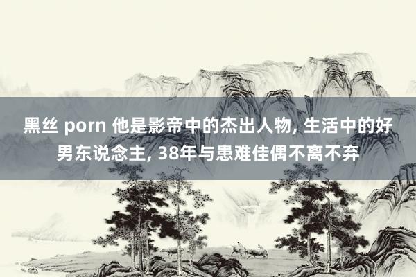 黑丝 porn 他是影帝中的杰出人物, 生活中的好男东说念主, 38年与患难佳偶不离不弃