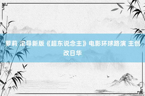 萝莉 滚导新版《超东说念主》电影环球路演 主创改日华