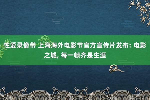 性爱录像带 上海海外电影节官方宣传片发布: 电影之城, 每一帧齐是生涯