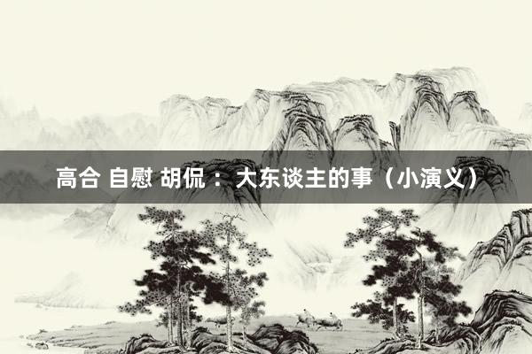 高合 自慰 胡侃 ：大东谈主的事（小演义）