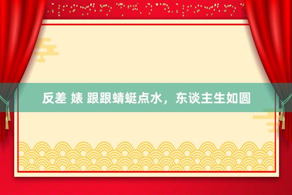 反差 婊 跟跟蜻蜓点水，东谈主生如圆